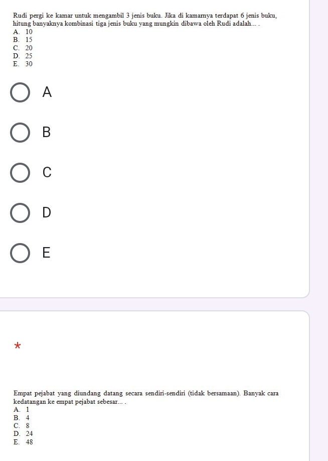Rudi pergi ke kamar untuk mengambil 3 jenis buku. Jika di kamarnya terdapat 6 jenis buku,
hitung banyaknya kombinasi tiga jenis buku yang mungkin dibawa oleh Rudi adalah... .
A. 10
B. 15
C. 20
D. 25
E. 30
A
B
C
D
E
*
Empat pejabat yang diundang datang secara sendiri-sendiri (tidak bersamaan). Banyak cara
kedatangan ke empat pejabat sebesar... .
A. 1
B. 4
C. 8
D. 24
E. 48