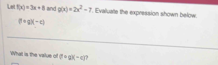 Let f(x)=3x+8 and g(x)=2x^2-7. Evaluate the expression shown below.
(fcirc g)(-c)
What is the value of (fcirc g)(-c) ?