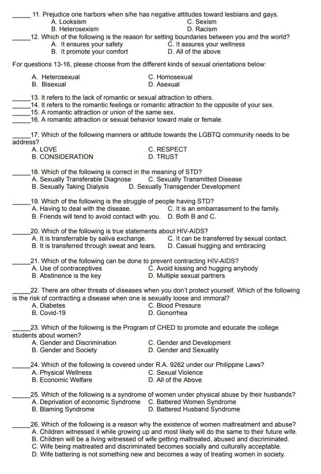 Prejudice one harbors when s/he has negative attitudes toward lesbians and gays.
A. Looksism C. Sexism
B. Heterosexism D. Racism
_12. Which of the following is the reason for setting boundaries between you and the world?
A. It ensures your safety C. It assures your wellness
B. It promote your comfort D. All of the above
For questions 13-16, please choose from the different kinds of sexual orientations below:
A. Heterosexual C. Homosexual
B. Bisexual D. Asexual
_
13. It refers to the lack of romantic or sexual attraction to others.
_14. It refers to the romantic feelings or romantic attraction to the opposite of your sex.
_
15. A romantic attraction or union of the same sex.
_
16. A romantic attraction or sexual behavior toward male or female.
_17. Which of the following manners or attitude towards the LGBTQ community needs to be
address?
A. LOVE C. RESPECT
B. CONSIDERATION D. TRUST
_18. Which of the following is correct in the meaning of STD?
A. Sexually Transferable Diagnose C. Sexually Transmitted Disease
B. Sexually Taking Dialysis D. Sexually Transgender Development
_19. Which of the following is the struggle of people having STD?
A. Having to deal with the disease. C. It is an embarrassment to the family.
B. Friends will tend to avoid contact with you. D. Both B and C.
_20. Which of the following is true statements about HIV-AIDS?
A. It is transferrable by saliva exchange. C. It can be transferred by sexual contact.
B. It is transferred through sweat and tears. D. Casual hugging and embracing
_21. Which of the following can be done to prevent contracting HIV-AIDS?
A. Use of contraceptives C. Avoid kissing and hugging anybody
B. Abstinence is the key D. Multiple sexual partners
_22. There are other threats of diseases when you don't protect yourself. Which of the following
is the risk of contracting a disease when one is sexually loose and immoral?
A. Diabetes C. Blood Pressure
B. Covid-19 D. Gonorrhea
_23. Which of the following is the Program of CHED to promote and educate the college
students about women?
A. Gender and Discrimination C. Gender and Development
B. Gender and Society D. Gender and Sexuality
_24. Which of the following is covered under R.A. 9262 under our Philippine Laws?
A. Physical Wellness C. Sexual Violence
B. Economic Welfare D. All of the Above
_25. Which of the following is a syndrome of women under physical abuse by their husbands?
A. Deprivation of economic Syndrome C. Battered Women Syndrome
B. Blaming Syndrome D. Battered Husband Syndrome
_26. Which of the following is a reason why the existence of women maltreatment and abuse?
A. Children witnessed it while growing up and most likely will do the same to their future wife.
B. Children will be a living witnessed of wife getting maltreated, abused and discriminated.
C. Wife being maltreated and discriminated becomes socially and culturally acceptable.
D. Wife battering is not something new and becomes a way of treating women in society.