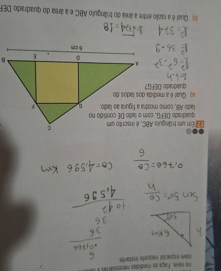 na nave. Faça as medidas necessárias e ca 
nave espacial naquele instante. 
17 Em um triângulo ABC, é inscrito um 
lado AB, como mostra a figura ao lado. 
a) Qual éa medida dos lados do 
quadrado DEFG? 
b Qual é a razão entre a área do triângulo ABC e a área do quadrado DEF