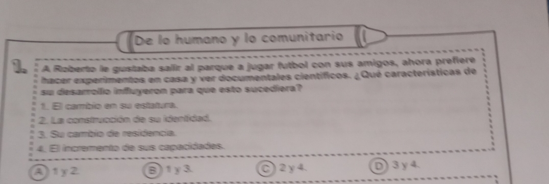 De lo humano y lo comunitario
1. A Roberto le gustaba salir al parque a jugar futbol con sus amigos, ahora prefiere
hacer experimentos en casa y ver documentales científicos. ¿Qué características de
su desarrolo influyeron para que esto sucediera?
1. El cambio en su estatura.
2. La construcción de su identidad.
3. Su cambio de residencia.
4. El incremento de sus capacidades.
A1y2 B1γ3. C) 2 y4. D3γ 4.