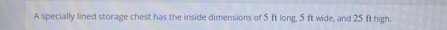 A specially lined storage chest has the inside dimensions of 5 ft long, 5 ft wide, and 25 ft high.