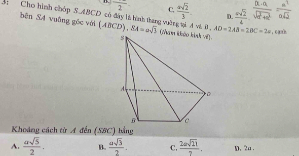 B. frac 2· C.  asqrt(2)/3 . D.  asqrt(2)/4 . 
3: Cho hình chóp S. ABCD có đáy là hình thang vuỡng tại A và B , AD=2AB=2BC=2a , cạnh
bên SA vuông góc với (ABCD), SA=asqrt(3) (tham khảo hình vẽ).
Khoảng cách từ A đến (SBC) bằng
B.
A.  asqrt(5)/2 .  asqrt(3)/2 . C.  2asqrt(21)/7 . D. 2a.