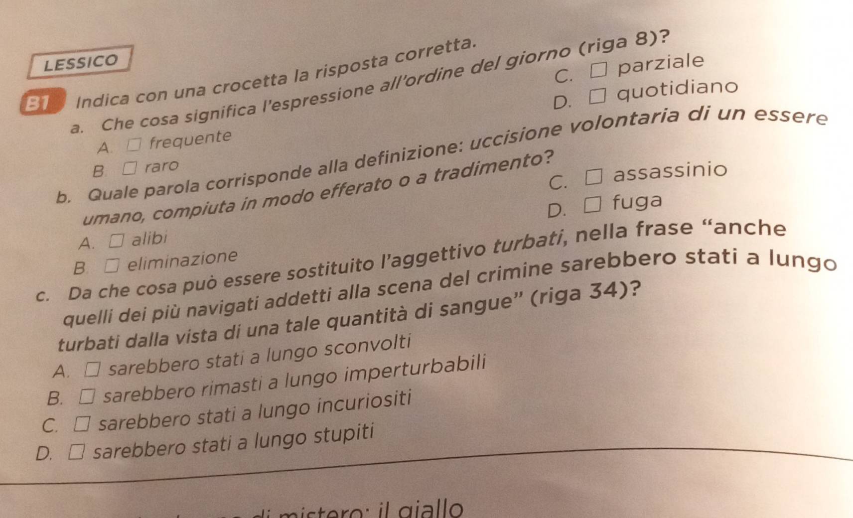 LESSICO
C. □ parziale
31 Indica con una crocetta la risposta corretta.
a. Che cosa significa l'espressione all’ordine del giorno (riga 8)?
D. □ quotidiano
A. □ frequente
b. Quale parola corrisponde alla definizione: uccisione volontaria di un essere
B □ raro
C. □ assassinio
umano, compiuta in modo efferato o a tradimento?
D.
A. alibi □ fuga
c. Da che cosa può essere sostituito l’aggettivo turbati, nella frase “anche
B □ eliminazione
quelli dei più navigati addetti alla scena del crimine sarebbero stati a lungo
turbati dalla vista di una tale quantità di sangue” (riga 34)?
A. □ sarebbero stati a lungo sconvolti
B. □ a sarebbero rimasti a lungo imperturbabili
C. □ * sarebbero stati a lungo incuriositi
D. □ sarebbero stati a lungo stupiti