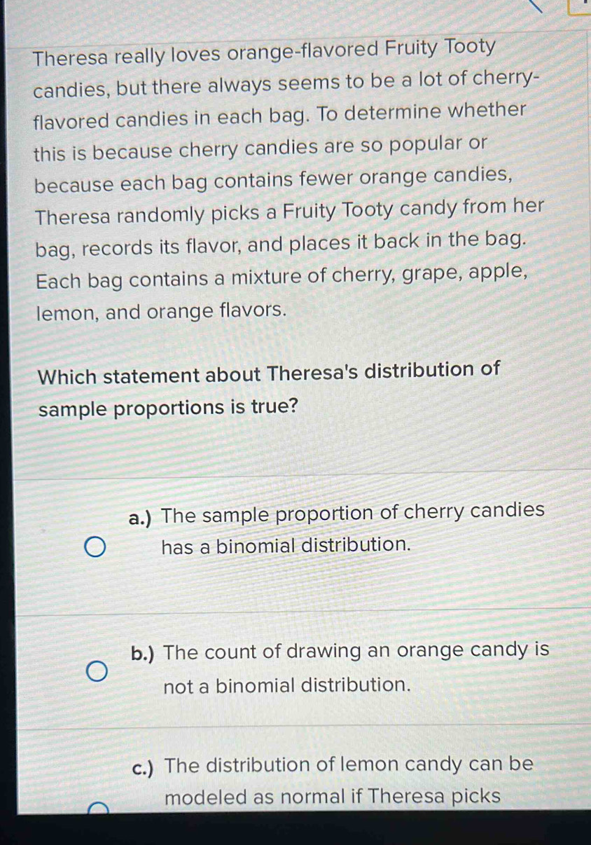 Theresa really loves orange-flavored Fruity Tooty
candies, but there always seems to be a lot of cherry-
flavored candies in each bag. To determine whether
this is because cherry candies are so popular or
because each bag contains fewer orange candies,
Theresa randomly picks a Fruity Tooty candy from her
bag, records its flavor, and places it back in the bag.
Each bag contains a mixture of cherry, grape, apple,
lemon, and orange flavors.
Which statement about Theresa's distribution of
sample proportions is true?
a.) The sample proportion of cherry candies
has a binomial distribution.
b.) The count of drawing an orange candy is
not a binomial distribution.
c.) The distribution of lemon candy can be
modeled as normal if Theresa picks