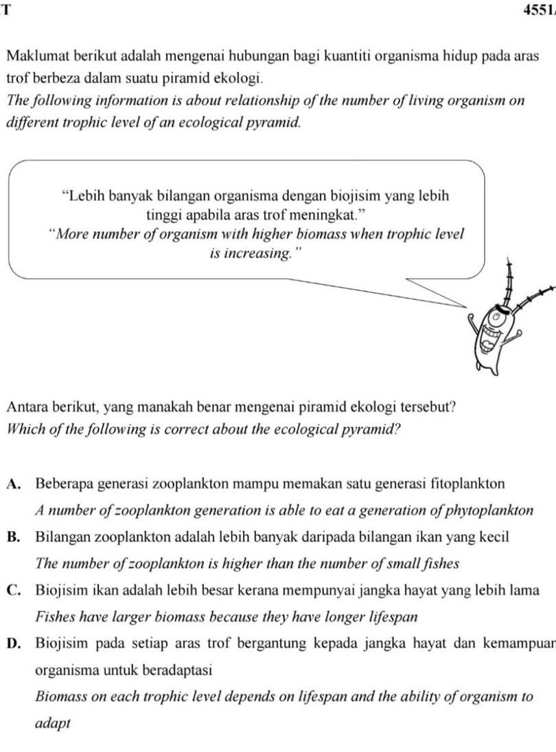 4551
Maklumat berikut adalah mengenai hubungan bagi kuantiti organisma hidup pada aras
trof berbeza dalam suatu piramid ekologi.
The following information is about relationship of the number of living organism on
different trophic level of an ecological pyramid.
“Lebih banyak bilangan organisma dengan biojisim yang lebih
tinggi apabila aras trof meningkat.”
“More number of organism with higher biomass when trophic level
is increasing.”
Antara berikut, yang manakah benar mengenai piramid ekologi tersebut?
Which of the following is correct about the ecological pyramid?
A. Beberapa generasi zooplankton mampu memakan satu generasi fitoplankton
A number of zooplankton generation is able to eat a generation of phytoplankton
B. Bilangan zooplankton adalah lebih banyak daripada bilangan ikan yang kecil
The number of zooplankton is higher than the number of small fishes
C. Biojisim ikan adalah lebih besar kerana mempunyai jangka hayat yang lebih lama
Fishes have larger biomass because they have longer lifespan
D. Biojisim pada setiap aras trof bergantung kepada jangka hayat dan kemampuan
organisma untuk beradaptasi
Biomass on each trophic level depends on lifespan and the ability of organism to
adapt