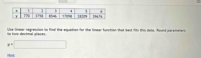 Use linear regression to find the equation for the linear function that best fits this data. Round parameters 
to two decimal places.
y=□
Hint