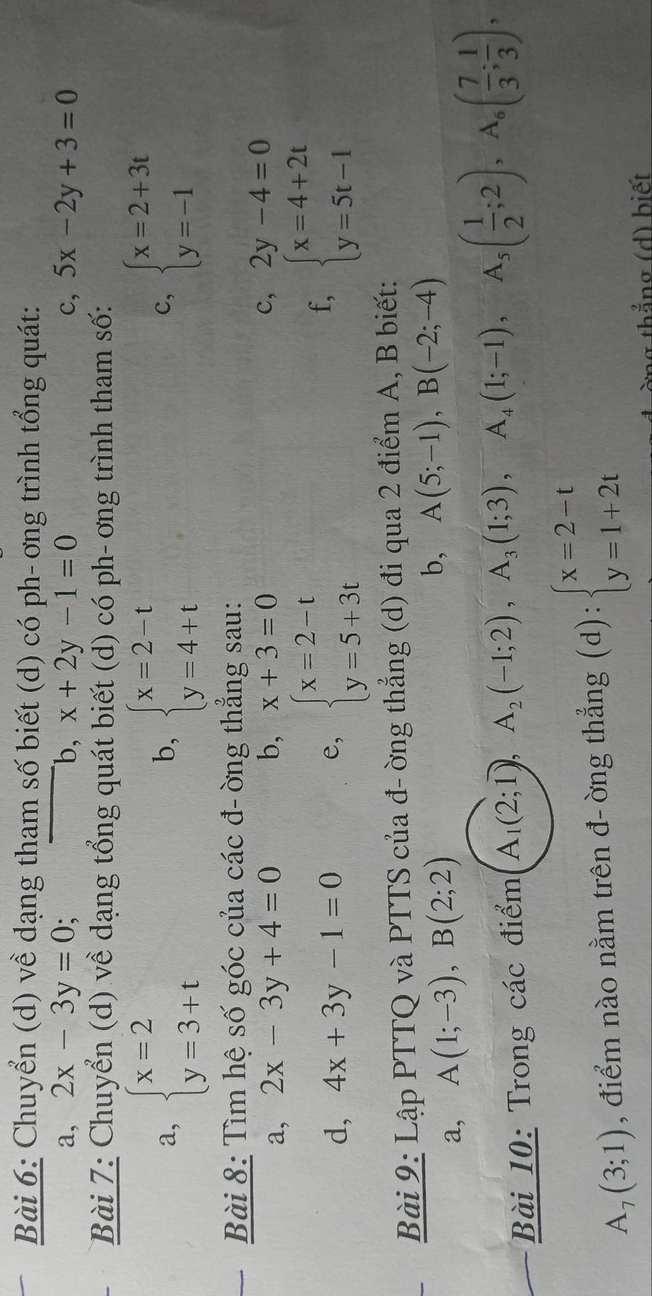 Chuyển (d) về dạng tham số biết (d) có ph- ơng trình tổng quát:
a, 2x-3y=0; b, x+2y-1=0 c, 5x-2y+3=0
Bài 7: Chuyển (d) về dạng tổng quát biết (d) có ph- ơng trình tham số:
a, beginarrayl x=2 y=3+tendarray. beginarrayl x=2-t y=4+tendarray. beginarrayl x=2+3t y=-1endarray.
b,
c,
Bài 8: Tìm hệ số góc của các đ- ờng thẳng sau:
a, 2x-3y+4=0 b, x+3=0
c, 2y-4=0
f,
d, 4x+3y-1=0 e, beginarrayl x=2-t y=5+3tendarray. beginarrayl x=4+2t y=5t-1endarray.
Bài 9: Lập PTTQ và PTTS của đ- ờng thẳng (d) đi qua 2 điểm A, B biết:
a, A(1;-3),B(2;2)
b, A(5;-1),B(-2;-4)
Bài 10: Trong các điểm A_1(2;1),A_2(-1;2),A_3(1;3),A_4(1;-1),A_5( 1/2 ;2),A_6( 7/3 ; 1/3 ),
A_7(3;1) , điểm nào nằm trên đ- òng thẳng (d):beginarrayl x=2-t y=1+2tendarray.
g th ắng ( d ) biết