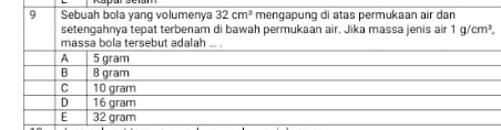 Sebuah bola yang volumenya 32cm^3 mengapung di atas permukaan air dan
setengahnya tepat terbenam di bawah permukaan air. Jika massa jenis air 1g/cm^3, 
massa bola tersebut adalah ... .
A 5 gram
B 8 gram
C 10 gram
D 16 gram
E 32 gram