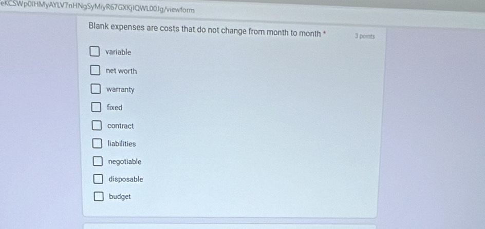 eKCSWp0IHMyAYLV7nHNgSyMiyR67GXKjIQWL00Jg/viewform
Blank expenses are costs that do not change from month to month * 3 points
variable
net worth
warranty
fixed
contract
liabilities
negotiable
disposable
budget