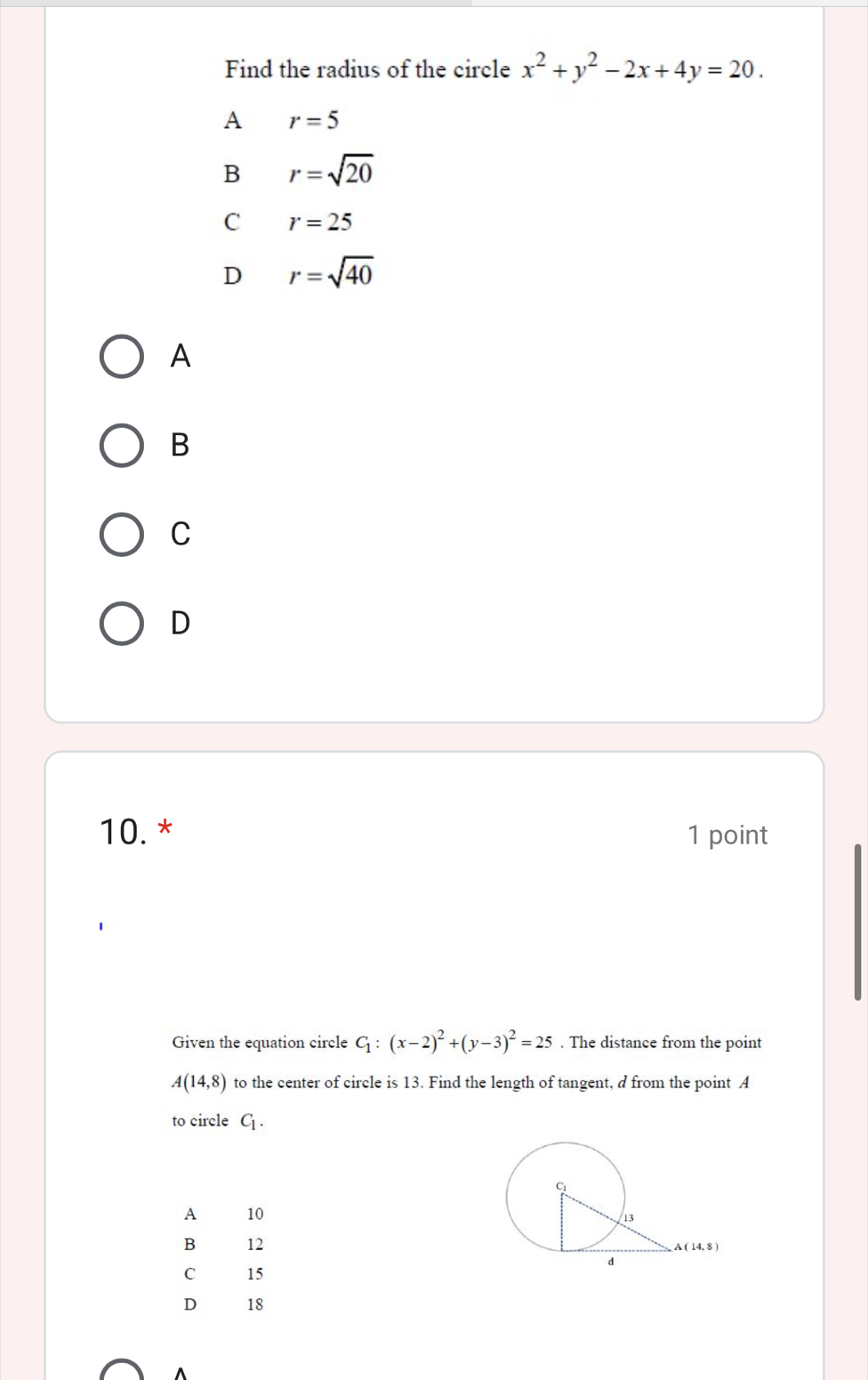 Find the radius of the circle x^2+y^2-2x+4y=20.
A r=5
B r=sqrt(20)
C r=25
D r=sqrt(40)
A
B
C
D
10. * 1 point
Given the equation circle C_1:(x-2)^2+(y-3)^2=25. The distance from the point
A(14,8) to the center of circle is 13. Find the length of tangent, d from the point A
to circle C_1. 
A 10
B 12
C 15
D 18