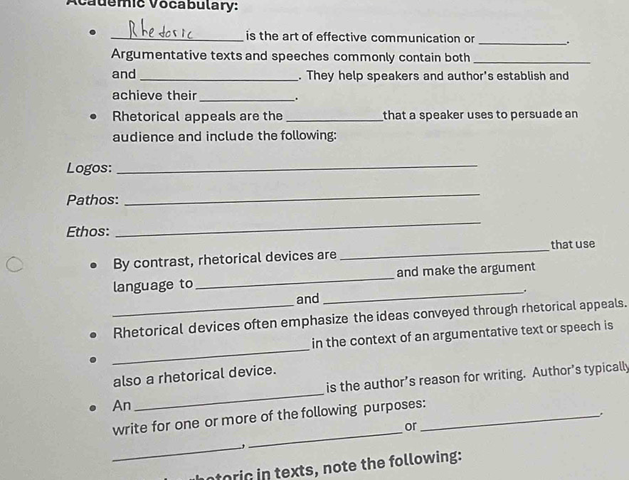 Acauemic Vocabulary: 
_is the art of effective communication or_ 
. 
Argumentative texts and speeches commonly contain both_ 
and _. They help speakers and author's establish and 
achieve their_ . 
Rhetorical appeals are the _that a speaker uses to persuade an 
audience and include the following: 
Logos: 
_ 
Pathos: 
_ 
Ethos: 
_ 
_that use 
By contrast, rhetorical devices are 
language to _and make the argument 
_. 
and 
_Rhetorical devices often emphasize the ideas conveyed through rhetorical appeals. 
_ 
in the context of an argumentative text or speech is 
also a rhetorical device. 
is the author’s reason for writing. Author’s typically 
An 
_ 
_ 
write for one or more of the following purposes:_ 
or 
_ 
otoric in texts, note the following: