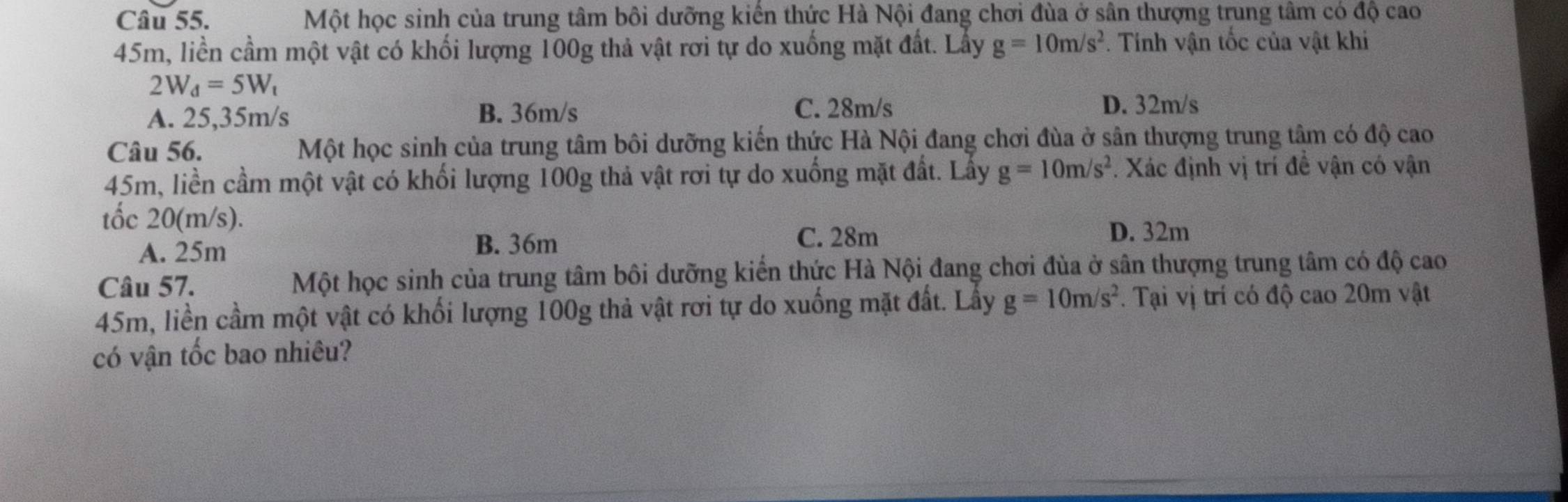 Một học sinh của trung tâm bôi dưỡng kiến thức Hà Nội đang chơi đùa ở sân thượng trung tâm có độ cao
45m, liền cầm một vật có khối lượng 100g thả vật rơi tự do xuống mặt đất. Lấy g=10m/s^2. Tính vận tốc của vật khi
2W_d=5W_t
A. 25,35m/s B. 36m/s
C. 28m/s D. 32m/s
Câu 56. Một học sinh của trung tâm bôi dưỡng kiến thức Hà Nội đang chơi đùa ở sân thượng trung tâm có độ cao
45m, liền cầm một vật có khối lượng 100g thả vật rơi tự do xuống mặt đất. Lấy g=10m/s^2 *. Xác định vị trí đề vận có vận
tốc 20(m/s).
D. 32m
A. 25m
B. 36m C. 28m
Câu 57. Một học sinh của trung tâm bôi dưỡng kiến thức Hà Nội đang chơi đùa ở sân thượng trung tâm có độ cao
45m, liền cầm một vật có khối lượng 100g thả vật rơi tự do xuống mặt đất. Lấy g=10m/s^2. Tại vị trí có độ cao 20m vật
có vận tốc bao nhiêu?