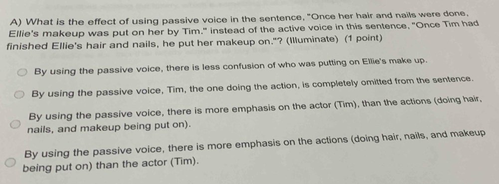 What is the effect of using passive voice in the sentence, "Once her hair and nails were done,
Ellie's makeup was put on her by Tim." instead of the active voice in this sentence, "Once Tim had
finished Ellie's hair and nails, he put her makeup on."? (Illuminate) (1 point)
By using the passive voice, there is less confusion of who was putting on Ellie's make up.
By using the passive voice, Tim, the one doing the action, is completely omitted from the sentence.
By using the passive voice, there is more emphasis on the actor (Tim), than the actions (doing hair,
nails, and makeup being put on).
By using the passive voice, there is more emphasis on the actions (doing hair, nails, and makeup
being put on) than the actor (Tim).