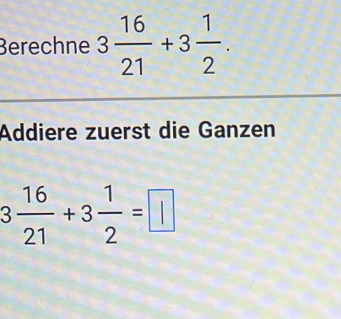 Berechne 3 16/21 +3 1/2 . 
Addiere zuerst die Ganzen
3 16/21 +3 1/2 =□