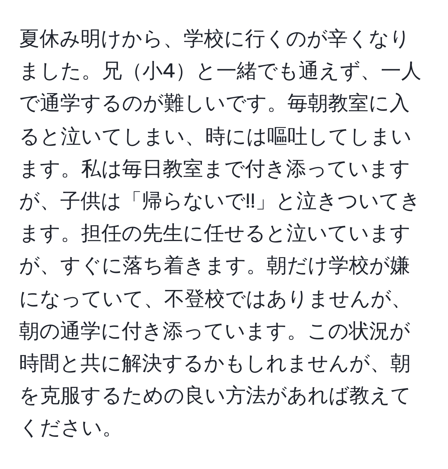 夏休み明けから、学校に行くのが辛くなりました。兄小4と一緒でも通えず、一人で通学するのが難しいです。毎朝教室に入ると泣いてしまい、時には嘔吐してしまいます。私は毎日教室まで付き添っていますが、子供は「帰らないで!!」と泣きついてきます。担任の先生に任せると泣いていますが、すぐに落ち着きます。朝だけ学校が嫌になっていて、不登校ではありませんが、朝の通学に付き添っています。この状況が時間と共に解決するかもしれませんが、朝を克服するための良い方法があれば教えてください。