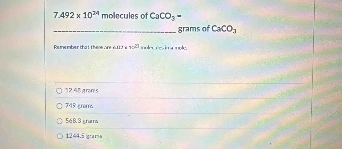 7.492* 10^(24)molecules of CaCO_3=
_ grams of CaCO_3
Remember that there are 6.02* 10^(23) molecules in a mole.
12.48 grams
749 grams
568.3 grams
1244.5 grams