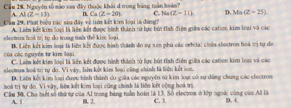 Cầu 28. Nguyên tố nào sau đây thuộc khổi d trong bảng tuần hoàn?
A. Al(Z=13). B. Ca(Z=20). C. Na (Z=11). D. Mn(Z=25). 
Cầu 29. Phát biểu nào sau đây về liên kết kim loại là đúng?
A. Liên kết kim loại là liên kết được hình thành từ lực hút tĩnh điện giữa các cation kim loại và các
electron hoá trị tự do trong tinh thể kim loại.
B. Liên kết kim loại là liên kết được hình thành do sự xen phủ các orbital chứa electron hoá trị tự đo
của các nguyên tư kim loại.
C. Liên kết kim loại là liên kết được hình thành từ lực hút tĩnh điện giữa các cation kim loại và các
electron hoá trị tự do. Vì vậy, liên kết kim loại cũng chính là liên kết ion.
D. Liên kết kim loại được hình thành do giữa các nguyên tử kim loại có sự dùng chung các electron
hoá trị tự do. Vì vậy, liên kết kim loại cũng chính là liên kết cộng hoá trị.
Câu 30. Cho biết số thứ tự của Al trong bảng tuần hoàn là 13. Số electron ở lớp ngoài cùng của Al là
A. 1 B. 2. C. 3. D. 4.