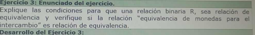 Enunciado del ejercicio. 
Explique las condiciones para que una relación binaria R, sea relación de 
equivalencia y verifique si la relación “equivalencia de monedas para el 
intercambio" es relación de equivalencia. 
Desarrollo del Ejercicio 3: