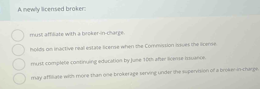 A newly licensed broker:
must affiliate with a broker-in-charge.
holds on inactive real estate license when the Commission issues the license.
must complete continuing education by June 10th after license issuance.
may affiliate with more than one brokerage serving under the supervision of a broker-in-charge.