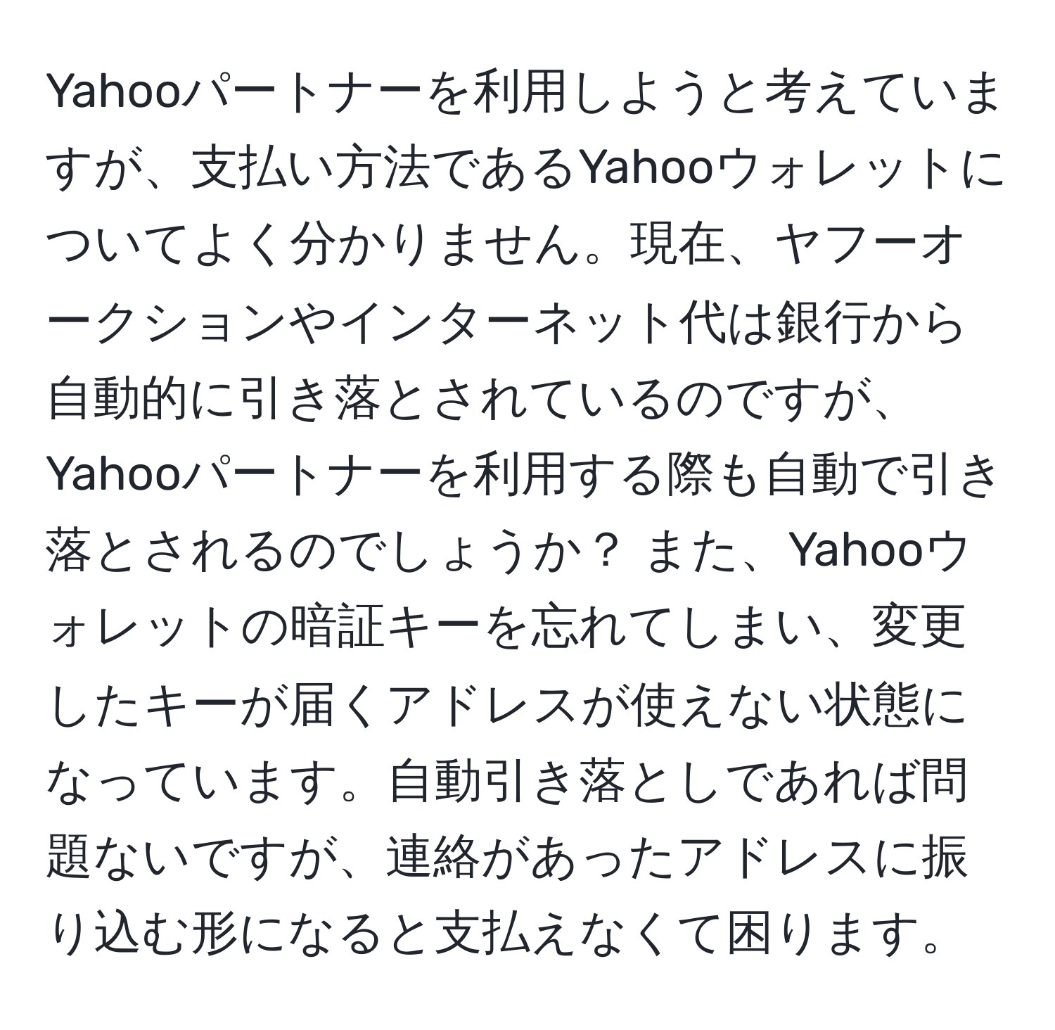 Yahooパートナーを利用しようと考えていますが、支払い方法であるYahooウォレットについてよく分かりません。現在、ヤフーオークションやインターネット代は銀行から自動的に引き落とされているのですが、Yahooパートナーを利用する際も自動で引き落とされるのでしょうか？ また、Yahooウォレットの暗証キーを忘れてしまい、変更したキーが届くアドレスが使えない状態になっています。自動引き落としであれば問題ないですが、連絡があったアドレスに振り込む形になると支払えなくて困ります。