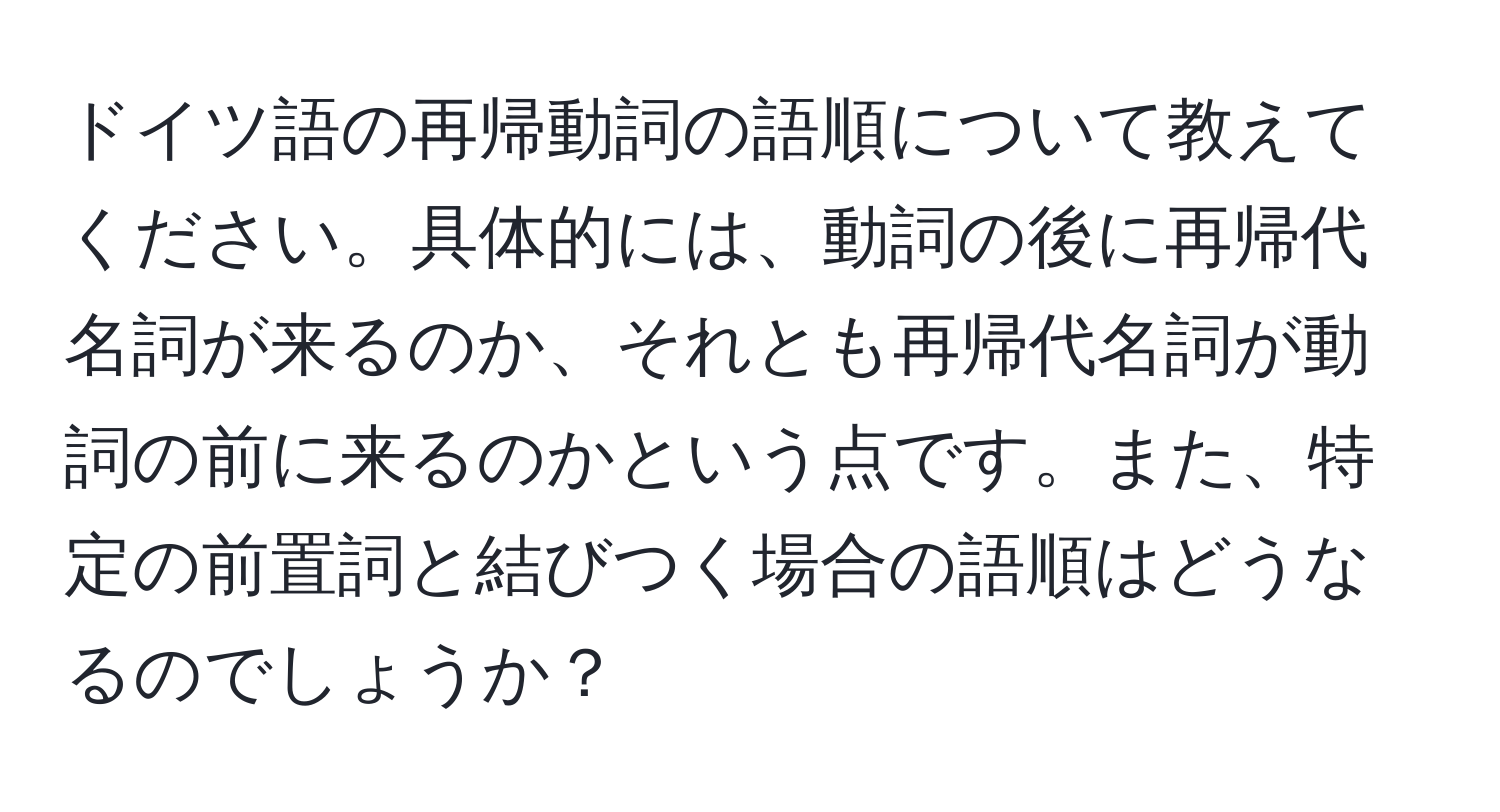 ドイツ語の再帰動詞の語順について教えてください。具体的には、動詞の後に再帰代名詞が来るのか、それとも再帰代名詞が動詞の前に来るのかという点です。また、特定の前置詞と結びつく場合の語順はどうなるのでしょうか？