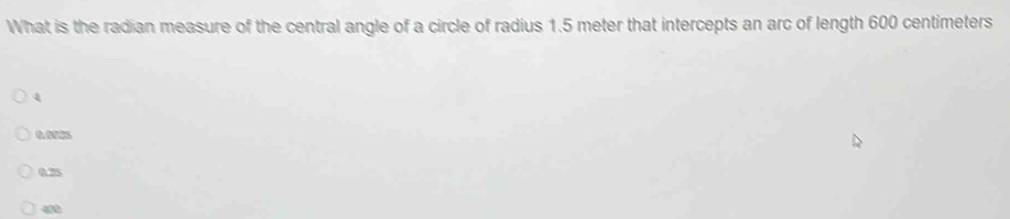 What is the radian measure of the central angle of a circle of radius 1.5 meter that intercepts an arc of length 600 centimeters
4
0.0025
0.25
4