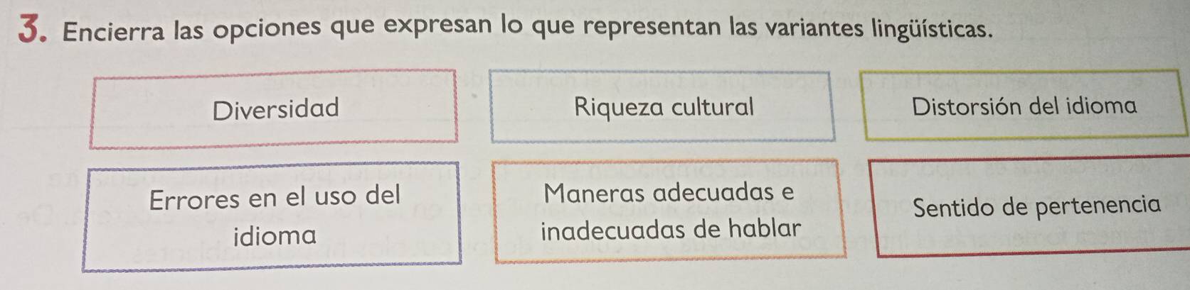 Encierra las opciones que expresan lo que representan las variantes lingüísticas.
Diversidad Riqueza cultural Distorsión del idioma
Errores en el uso del Maneras adecuadas e
Sentido de pertenencia
idioma inadecuadas de hablar