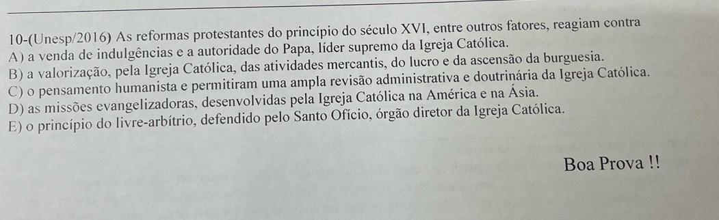 10-(Unesp/2016) As reformas protestantes do princípio do século XVI, entre outros fatores, reagiam contra
A) a venda de indulgências e a autoridade do Papa, líder supremo da Igreja Católica.
B) a valorização, pela Igreja Católica, das atividades mercantis, do lucro e da ascensão da burguesia.
C) o pensamento humanista e permitiram uma ampla revisão administrativa e doutrinária da Igreja Católica.
D) as missões evangelizadoras, desenvolvidas pela Igreja Católica na América e na Ásia.
E) o princípio do livre-arbítrio, defendido pelo Santo Ofício, órgão diretor da Igreja Católica.
Boa Prova !!