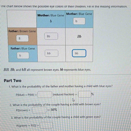 he chart below shows the possible eye colors of their children. Fill in the missing information
BB, Bb, and bB all represent brown eyes. bb represents blue eyes. 
Part Two 
1. What is the probability of the father and mother having a child with blue eyes?
P(blue)=P(bb)=□ (reducedfraction)=□ %
2. What is the probability of the couple having a child with brown eyes?
p(brown)=□ =50%
3. What is the probability of the couple having a child with green eyes?
p(green)=P(G)=□
