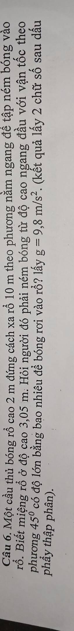 Một cầu thủ bóng rổ cao 2 m đứng cách xa rổ 10 m theo phương nằm ngang để tập ném bóng vào 
rỗ. Biết miệng rổ ở độ cao 3,05 m. Hỏi người đó phải ném bóng từ độ cao ngang đầu với vận tốc theo 
phương 45° có độ lớn bằng bao nhiêu để bóng rơi vào rỗ? lấy g=9,8m/s^2. (kết quả lấy 2 chữ số sau dấu 
phẩy thập phân).