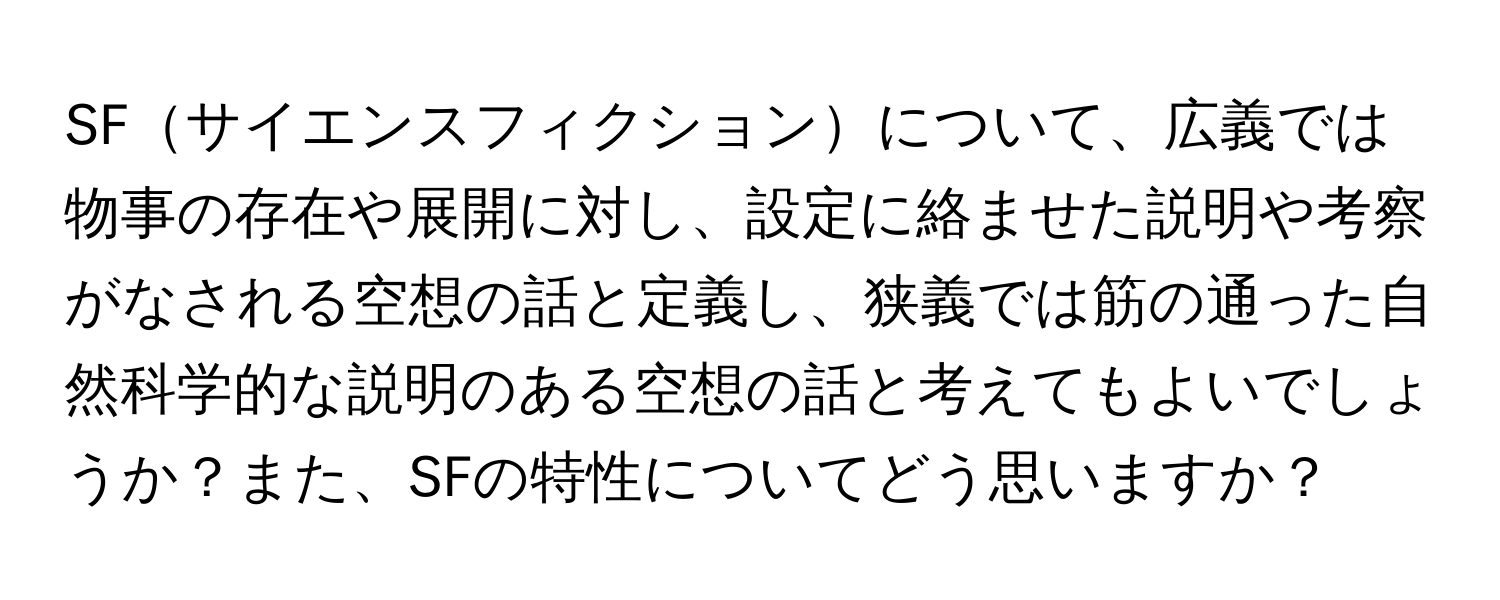 SFサイエンスフィクションについて、広義では物事の存在や展開に対し、設定に絡ませた説明や考察がなされる空想の話と定義し、狭義では筋の通った自然科学的な説明のある空想の話と考えてもよいでしょうか？また、SFの特性についてどう思いますか？