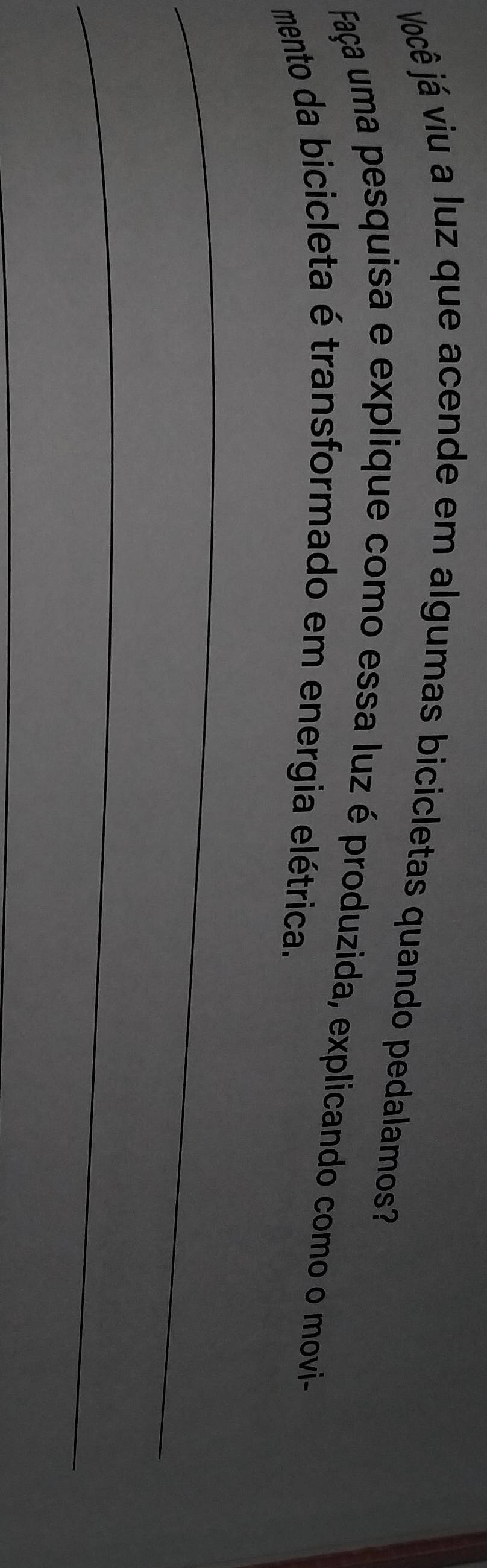 Você já viu a luz que acende em algumas bicicletas quando pedalamos? 
Faça uma pesquisa e explique como essa luz é produzida, explicando como o movi- 
mento da bicicleta é transformado em energia elétrica. 
_ 
_ 
_