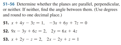 51-56 Determine whether the planes are parallel, perpendicular,
or neither. If neither, find the angle between them. (Use degrees
and round to one decimal place.)
51. x+4y-3z=1, -3x+6y+7z=0
52. 9x-3y+6z=2, 2y=6x+4z
53. x+2y-z=2, 2x-2y+z=1