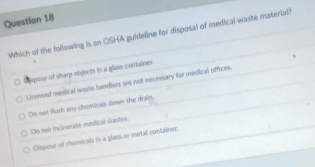 Which of the foilowing is an OSHA guideline for disposal of medical waste material?
h spose of sharp objects in a glass container.
Licensed medical waste handlers are not necessary for medical offices.
Do not flush any chemicals (own the drain.
Do not incinerate medical wastes.
Dispose of chemicals in a glass or metal container.