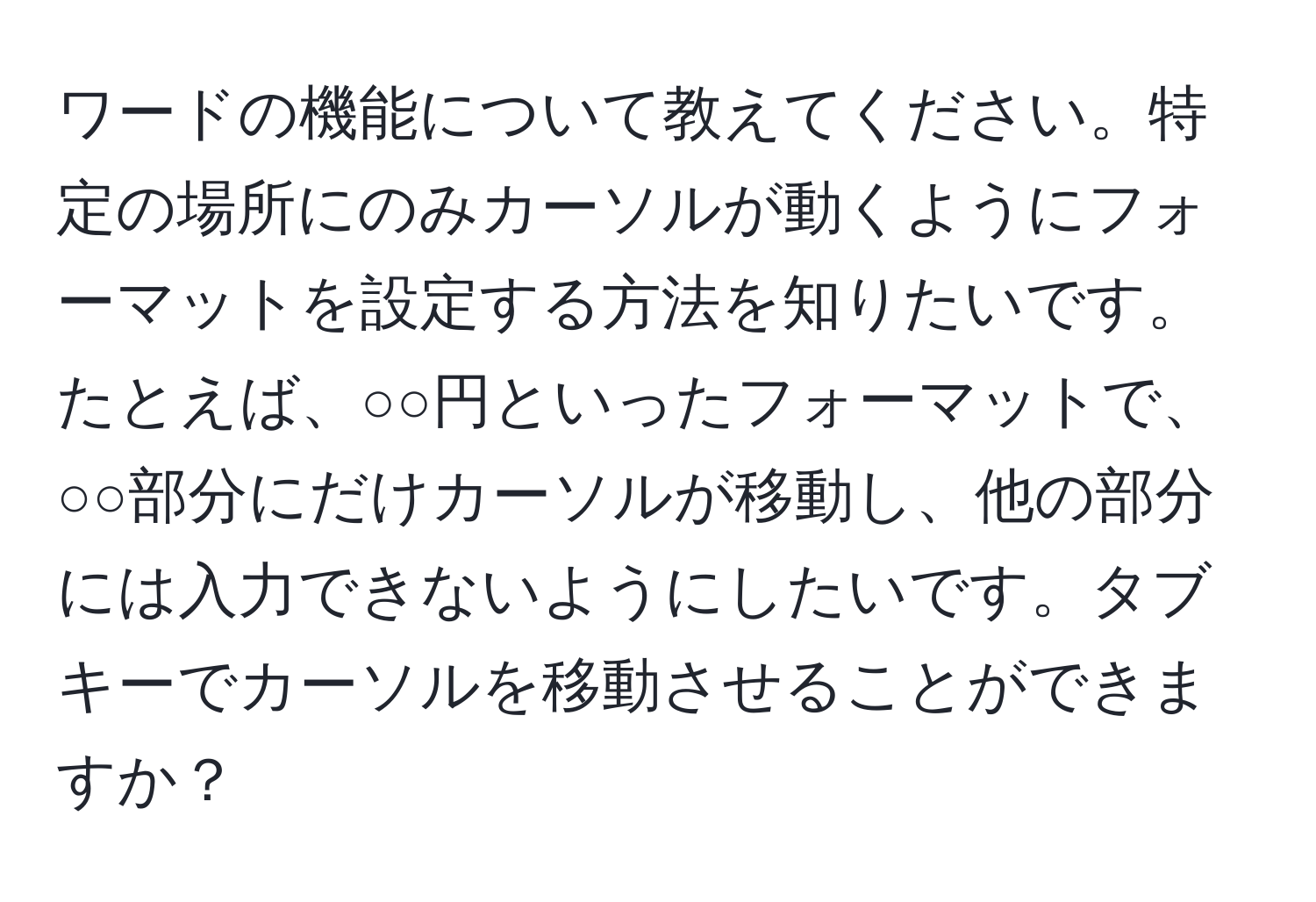 ワードの機能について教えてください。特定の場所にのみカーソルが動くようにフォーマットを設定する方法を知りたいです。たとえば、○○円といったフォーマットで、○○部分にだけカーソルが移動し、他の部分には入力できないようにしたいです。タブキーでカーソルを移動させることができますか？