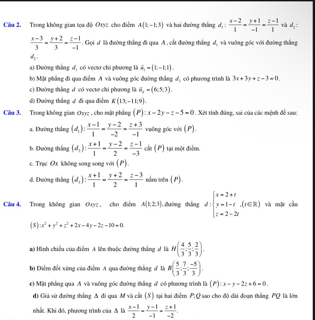 Trong không gian tọa độ Oxyz cho điểm A(1;-1;3) và hai đường thắng d_1: (x-2)/1 = (y+1)/-1 = (z-1)/1  và d_2:
 (x-3)/3 = (y+2)/3 = (z-1)/-1 . Gọi đ là đường thắng đi qua A , cắt đường thắng d_1 và vuông góc với đường thắng
d_2.
a) Đường thắng d_1 có vectơ chỉ phương là vector u_1=(1;-1;1).
b) Mặt phẳng đi qua điểm A và vuông góc đường thắng d_2 có phương trình là 3x+3y+z-3=0.
c) Đường thắng d có vectơ chỉ phương là vector u_d=(6;5;3).
d) Đường thắng đ đi qua điểm K(13;-11;9).
Câu 3. Trong không gian Oxyz , cho mặt phẳng (P): x-2y-z-5=0. Xét tính đúng, sai của các mệnh đề sau:
a. Đường thắng (d_1): (x-1)/1 = (y-2)/-2 = (z+3)/-1  vuông góc với (P).
b. Đường thắng (d_2): (x+1)/1 = (y-2)/2 = (z-1)/-3  cắt (P) tại một điểm.
c. Trục Ox không song song với (P).
d. Đường thắng (d_3): (x+1)/1 = (y+2)/2 = (z-3)/1  nằm trên (P).
Câu 4. Trong không gian Oxyz, cho điểm A(1;2;3) , đường thắng d:beginarrayl x=2+t y=1-t,(t∈ R) z=2-2tendarray. và mặt cầu
(S) :x^2+y^2+z^2+2x-4y-2z-10=0.
a) Hình chiếu của điểm A lên thuộc đường thắng đ là H( 4/3 ; 5/3 ; 2/3 ).
b) Điểm đối xứng của điểm A qua đường thắng đ là B( 5/3 ; 7/3 ; (-5)/3 ).
c) Mặt phẳng qua A và vuông góc đường thắng đ có phương trình là (P): x-y-2z+6=0.
d) Giả sử đường thắng Δ đi qua M và cắt (S) tại hai điểm P;Q sao cho độ dài đoạn thắng PQ là lớn
nhất. Khi đó, phương trình của Δ là  (x-1)/2 = (y-1)/-1 = (z+1)/-2 .