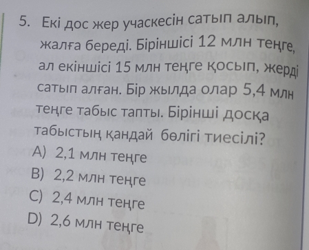 Εкі дос жер учаскесін сатьел алыел,
жалга береді. Біріншісі 12 млн тенге
ал екіншісі 15 млн тенге косьеле жерд
сатьл алган. Бір жылда олар 5,4 млн
τенге табыс τаπты. Бірінші доска
ТабыΙстыен кандай бθлігі тиесілі?
A) 2, 1 млн тенге
B) 2, 2 млн тенге
C) 2, 4 млн тенге
D) 2,6 млн тенге