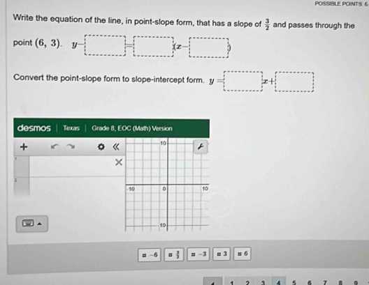 POSSIBLE POINTS: 6 
Write the equation of the line, in point-slope form, that has a slope of  3/2  and passes through the 
point (6,3). y-□ =□ (x-□ )
Convert the point-slope form to slope-intercept form. y=□
desmos Texas Grade 8, EOC (Math) Version 
+ 
t 
× 
; 
▲ 
# -6 =  3/2  18 −3 # 3 o 
1 1 4 5