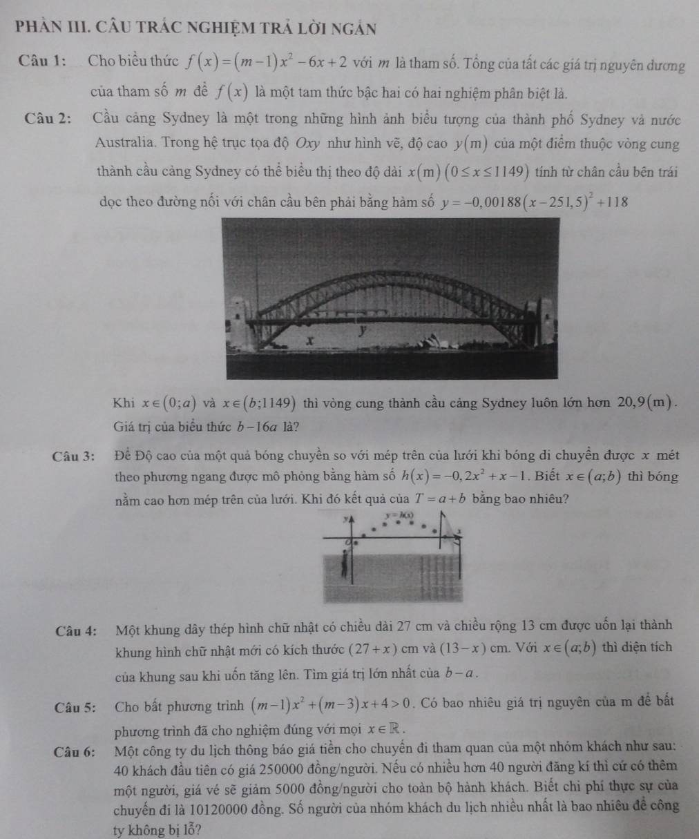 phảN III. CÂU tRÁC ngHIệM trả lời ngản
Câu 1:  Cho biểu thức f(x)=(m-1)x^2-6x+2 với m là tham số. Tổng của tất các giá trị nguyên dương
của tham số m đề f(x) là một tam thức bậc hai có hai nghiệm phân biệt là.
Câu 2: Cầu cảng Sydney là một trong những hình ảnh biểu tượng của thành phố Sydney và nước
Australia. Trong hệ trục tọa độ Oxy như hình vẽ, độ cao y(m) của một điểm thuộc vòng cung
thành cầu cảng Sydney có thể biểu thị theo độ dài x(m)(0≤ x≤ 1149) tính từ chân cầu bên trái
dọc theo đường nối với chân cầu bên phải bằng hàm số y=-0,00188(x-251,5)^2+118
Khi x∈ (0;a) và x∈ (b;1149) thì vòng cung thành cầu cảng Sydney luôn lớn hơn 20,9(m).
Giá trị của biểu thức b-16a1a
Câu 3: Để Độ cao của một quả bóng chuyền so với mép trên của lưới khi bóng di chuyền được x mét
theo phương ngang được mô phỏng bằng hàm số h(x)=-0,2x^2+x-1. Biết x∈ (a;b) thì bóng
nằm cao hơn mép trên của lưới. Khi đó kết quả của T=a+b bằng bao nhiêu?
Câu 4: Một khung dây thép hình chữ nhật có chiều dài 27 cm và chiều rộng 13 cm được uốn lại thành
khung hình chữ nhật mới có kích thước (27+x) cm và (13-x)cm. Với x∈ (a;b) thì diện tích
của khung sau khi uốn tăng lên. Tìm giá trị lớn nhất của b-a.
Câu 5: Cho bất phương trình (m-1)x^2+(m-3)x+4>0. Có bao nhiêu giá trị nguyên của m đề bất
phương trình đã cho nghiệm đúng với mọi x∈ R.
Câu 6: Một công ty du lịch thông báo giá tiền cho chuyến đi tham quan của một nhóm khách như sau:
40 khách đầu tiên có giá 250000 đồng/người. Nếu có nhiều hơn 40 người đăng kí thì cứ có thêm
một người, giá vé sẽ giảm 5000 đồng/người cho toàn bộ hành khách. Biết chi phí thực sự của
chuyến đi là 10120000 đồng. Số người của nhóm khách du lịch nhiều nhất là bao nhiêu đề công
ty không bị lỗ?