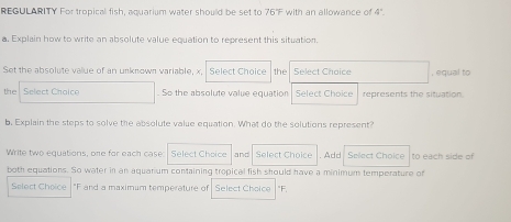 REGULARITY For tropical fish, aquarium water should be set to 67 F with an allowance of 4°. 
a. Explain how to write an absolute value equation to represent this situation. 
Set the absolute value of an unknown variable, x, Select Choice the Select Choice , equal to 
the Select Choice So the absolute value equation Select Choice represents the situation. 
b. Explain the steps to solve the absolute value equation. What do the solutions represent? 
Write two equations, one for each case Select Choice | and | Select Choice . Add Select Choice İto each side of 
both equations. So water in an aquanum containing tropical fish should have a minimum temperature of 
Select Choice "F and a maximum temperature of Select Choice "F