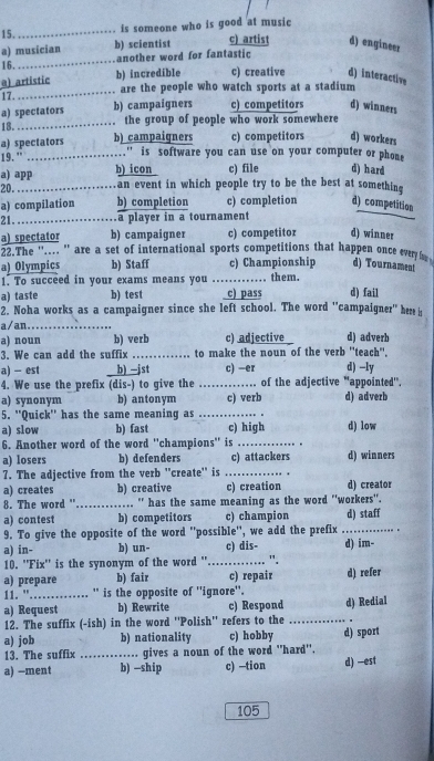 is someone who is good at music
a) musician b) scientist c) artist d) engineer
16. _another word for fantastic
a) artistic b) incredible c) creative d) interactive
17. _are the people who watch sports at a stadium
a) spectators b) campaigners c) competitors d) winners
18. _the group of people who work somewhere
a) spectators b) campaigners c) competitors d) workers
19. " ._ .'' is software you can use on your computer or phone
a) app b) icon c) file d) hard
20. _an event in which people try to be the best at something
a) compilation b) completion c) completion d) competition
21._ a player in a tournament
a) spectator b) campaigner c) competitor d) winner
22.The ''.... '' are a set of international sports competitions that happen once eve  
a) Olympics b) Staff c) Championship d) Tournament
1. To succeed in your exams means you …. . them.
a) taste b) test c) pass d) fail
2. Noha works as a campaigner since she left school. The word "campaigner" he i
a/an._
a) noun b) verb c) adjective d) adverb
3. We can add the suffix _to make the noun of the verb ''teach''. d) -ly
a) - est b) −jst c) —er
4. We use the prefix (dis-) to give the _of the adjective "appointed".
a) synonym b) antonym c) verb d) adverb
5. ''Quick'' has the same meaning as_
a) slow b) fast c) high d) low
6. Another word of the word ''champions'' is_
a) losers b) defenders c) attackers d) winners
7. The adjective from the verb ''create'' is_
a) creates b) creative c) creation d) creator
8. The word " _.... " has the same meaning as the word "workers".
a) contest b) competitors c) champion d) staff
9. To give the opposite of the word ''possible'', we add the prefix _.
a) in- b) un- _c) dis- . ". d) im-
10. ''Fix'' is the synonym of the word '' d) refer
a) prepare b) fair c) repair
11. "_ '' is the opposite of ''ignore''.
a) Request b) Rewrite c) Respond d) Redial
12. The suffix (-ish) in the word ''Polish'' refers to the_
a) job b) nationality c) hobby d) sport
13. The suffix _gives a noun of the word "hard".
a) -ment b) -ship c) —tion d) -est
105