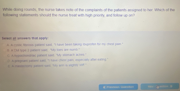 While doing rounds, the nurse takes note of the complaints of the patients assigned to her. Which of the
following statements should the nurse treat with high priority, and follow up on?
Select all answers that apply:
A. A cystic fibrosis patient said, "I have been taking Ibuprofen for my chest pain."
B A DM type 2 patient said, "My toes are numb."
C. A hypochondriac patient said, "My stomach aches."
D A pregnant patient said, "I have chest pain, especially after eating."
E. A mastectomy patient said. "My arm is slightly stiff."
《 Previous Question Next tcn 》