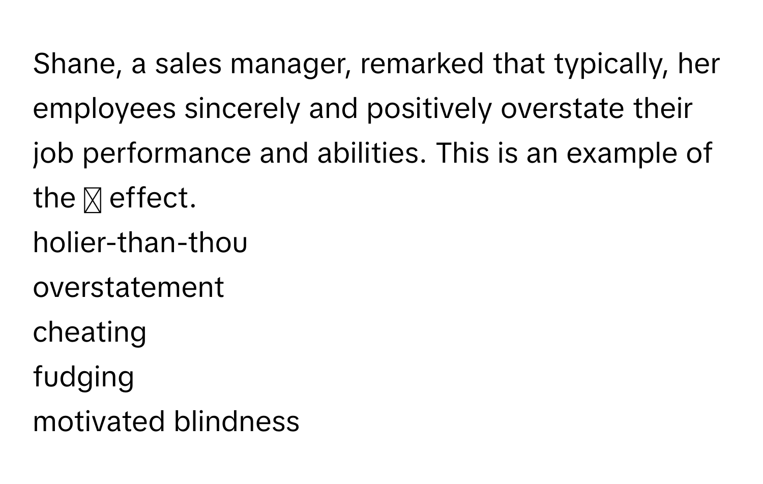 Shane, a sales manager, remarked that typically, her employees sincerely and positively overstate their job performance and abilities. This is an example of the ◻ ﻿effect. 
holier-than-thou
overstatement
cheating
fudging
motivated blindness