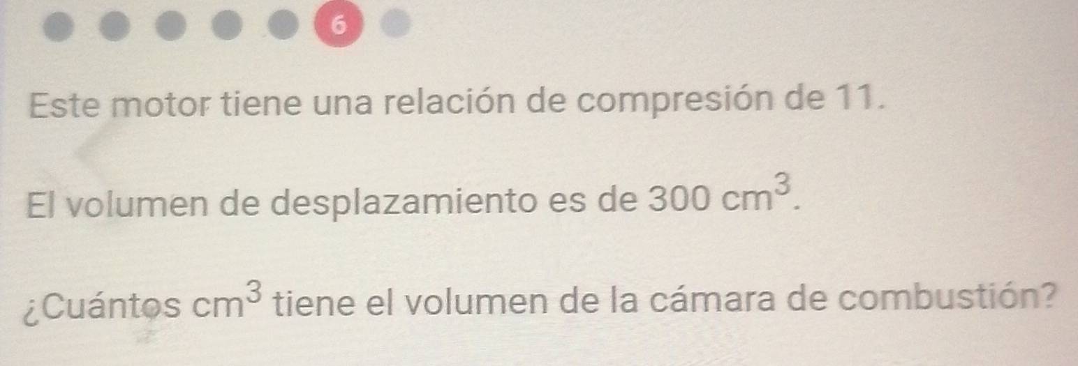 Este motor tiene una relación de compresión de 11. 
El volumen de desplazamiento es de 300cm^3. 
¿Cuántos cm^3 tiene el volumen de la cámara de combustión?