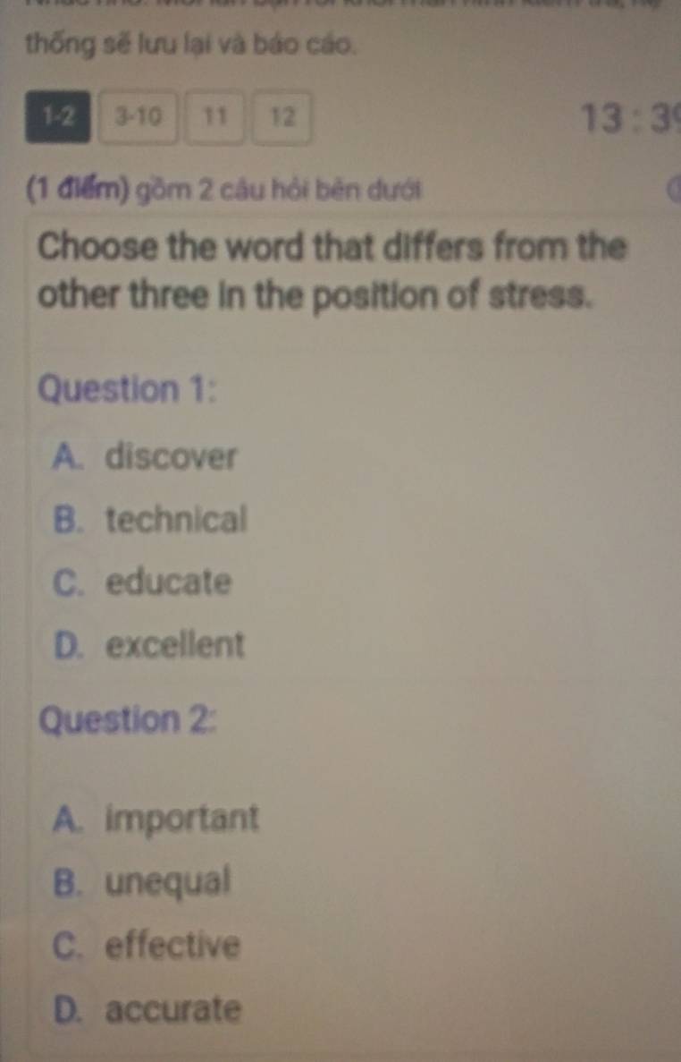 thống sẽ lưu lại và báo cáo.
1-2 3 -10 11 12 13:3
(1 điểm) gồm 2 câu hỏi bên dưới
Choose the word that differs from the
other three in the position of stress.
Question 1:
A. discover
B. technical
C. educate
D. excellent
Question 2:
A. important
B. unequal
C. effective
D. accurate