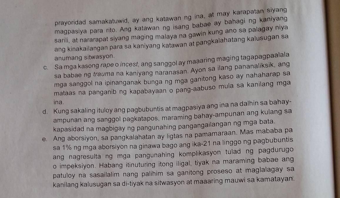 prayoridad samakatuwid, ay ang katawan ng ina, at may karapatan siyang 
magpasiya para rito. Ang katawan ng isang babae ay bahagi ng kaniyang 
sarili, at nararapat siyang maging malaya na gawin kung ano sa palagay niya 
ang kinakailangan para sa kaniyang katawan at pangkalahatang kalusugan sa 
anumang sitwasyon. 
c. Sa mga kasong rape o incest, ang sanggol ay maaaring maging tagapagpaalala 
sa babae ng trauma na kaniyang naranasan. Ayon sa ilang pananaliksik, ang 
mga sanggol na ipinanganak bunga ng mga ganitong kaso ay nahaharap sa 
mataas na panganib ng kapabayaan o pang-aabuso mula sa kanilang mga 
ina. 
d. Kung sakaling ituloy ang pagbubuntis at magpasiya ang ina na dalhin sa bahay- 
ampunan ang sanggol pagkatapos, maraming bahay-ampunan ang kulang sa 
kapasidad na magbigay ng pangunahing pangangailangan ng mga bata. 
e. Ang aborsiyon, sa pangkalahatan ay ligtas na pamamaraan. Mas mababa pa 
sa 1% ng mga aborsiyon na ginawa bago ang ika- 21 na linggo ng pagbubuntis 
ang nagresulta ng mga pangunahing komplikasyon tulad ng pagdurugo 
o impeksiyon. Habang itinuturing itong iligal, tiyak na maraming babae ang 
patuloy na sasailalim nang palihim sa ganitong proseso at maglalagay sa 
kanilang kalusugan sa di-tiyak na sitwasyon at maaaring mauwi sa kamatayan.