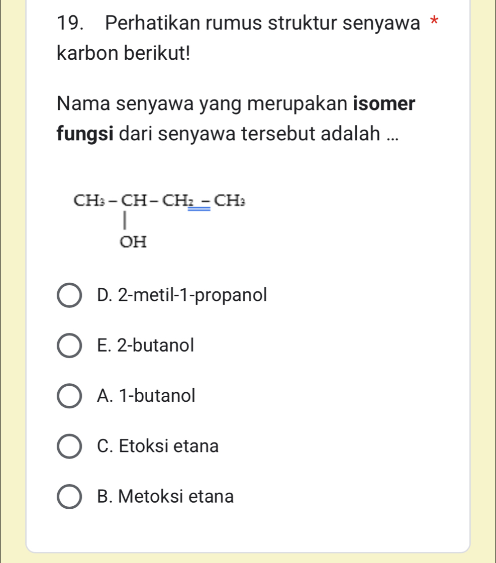 Perhatikan rumus struktur senyawa *
karbon berikut!
Nama senyawa yang merupakan isomer
fungsi dari senyawa tersebut adalah ...
beginarrayr CH_3-CH-CH_2=CH_3 |OHendarray
D. 2 -metil- 1 -propanol
E. 2 -butanol
A. 1 -butanol
C. Etoksi etana
B. Metoksi etana