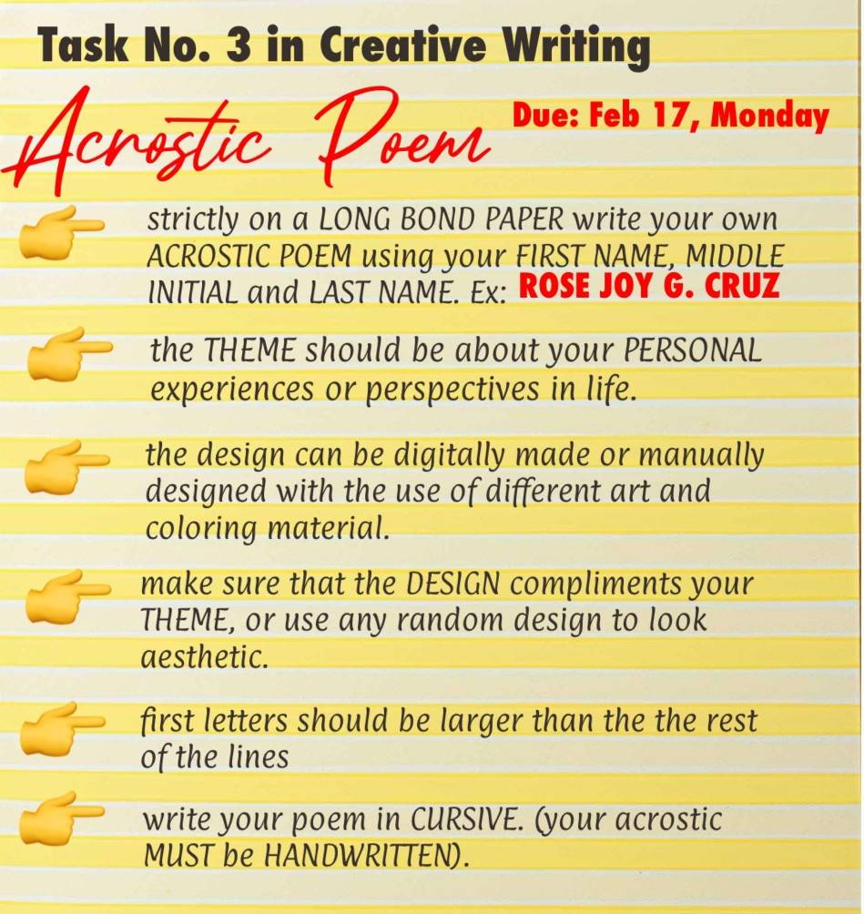 Task No. 3 in Creative Writing 
Due: Feb 17, Monday 
strictly on a LONG BOND PAPER write your own 
ACROSTIC POEM using your FIRST NAME, MIDDLE 
INITIAL and LAST NAME. Ex: ROSE JOY G. CRUZ 
the THEME should be about your PERSONAL 
experiences or perspectives in life. 
the design can be digitally made or manually 
designed with the use of different art and 
coloring material. 
make sure that the DESIGN compliments your 
THEME, or use any random design to look 
aesthetic. 
first letters should be larger than the the rest 
of the lines 
write your poem in CURSIVE. (your acrostic 
MUST be HANDWRITTEN).