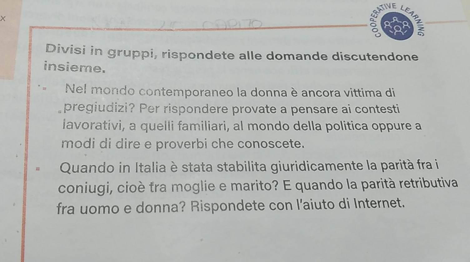 ATIVE LE 
X 
_δ ) 
Divisi in gruppi, rispondete alle domande discutendone 
insieme. 
Nel mondo contemporaneo la donna è ancora vittima di 
pregiudizi? Per rispondere provate a pensare ai contesti 
lavorativi, a quelli familiari, al mondo della politica oppure a 
modi di dire e proverbi che conoscete. 
Quando in Italia è stata stabilita giuridicamente la parità fra i 
coniugi, cioè tra moglie e marito? E quando la parità retributiva 
fra uomo e donna? Rispondete con l'aiuto di Internet.